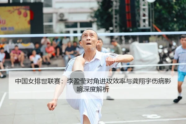 中国女排世联赛：李盈莹对角进攻效率与龚翔宇伤病影响深度解析